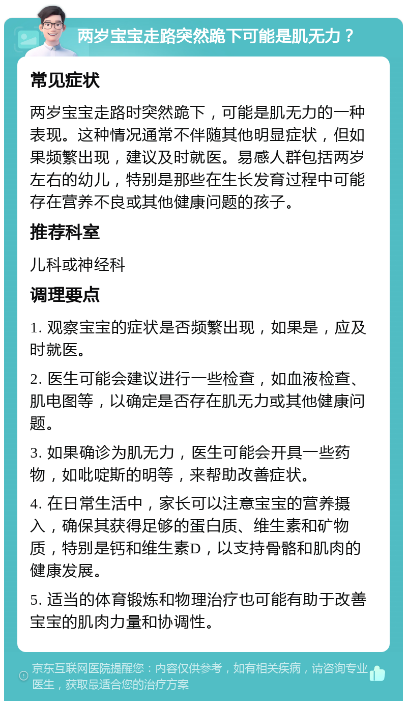 两岁宝宝走路突然跪下可能是肌无力？ 常见症状 两岁宝宝走路时突然跪下，可能是肌无力的一种表现。这种情况通常不伴随其他明显症状，但如果频繁出现，建议及时就医。易感人群包括两岁左右的幼儿，特别是那些在生长发育过程中可能存在营养不良或其他健康问题的孩子。 推荐科室 儿科或神经科 调理要点 1. 观察宝宝的症状是否频繁出现，如果是，应及时就医。 2. 医生可能会建议进行一些检查，如血液检查、肌电图等，以确定是否存在肌无力或其他健康问题。 3. 如果确诊为肌无力，医生可能会开具一些药物，如吡啶斯的明等，来帮助改善症状。 4. 在日常生活中，家长可以注意宝宝的营养摄入，确保其获得足够的蛋白质、维生素和矿物质，特别是钙和维生素D，以支持骨骼和肌肉的健康发展。 5. 适当的体育锻炼和物理治疗也可能有助于改善宝宝的肌肉力量和协调性。