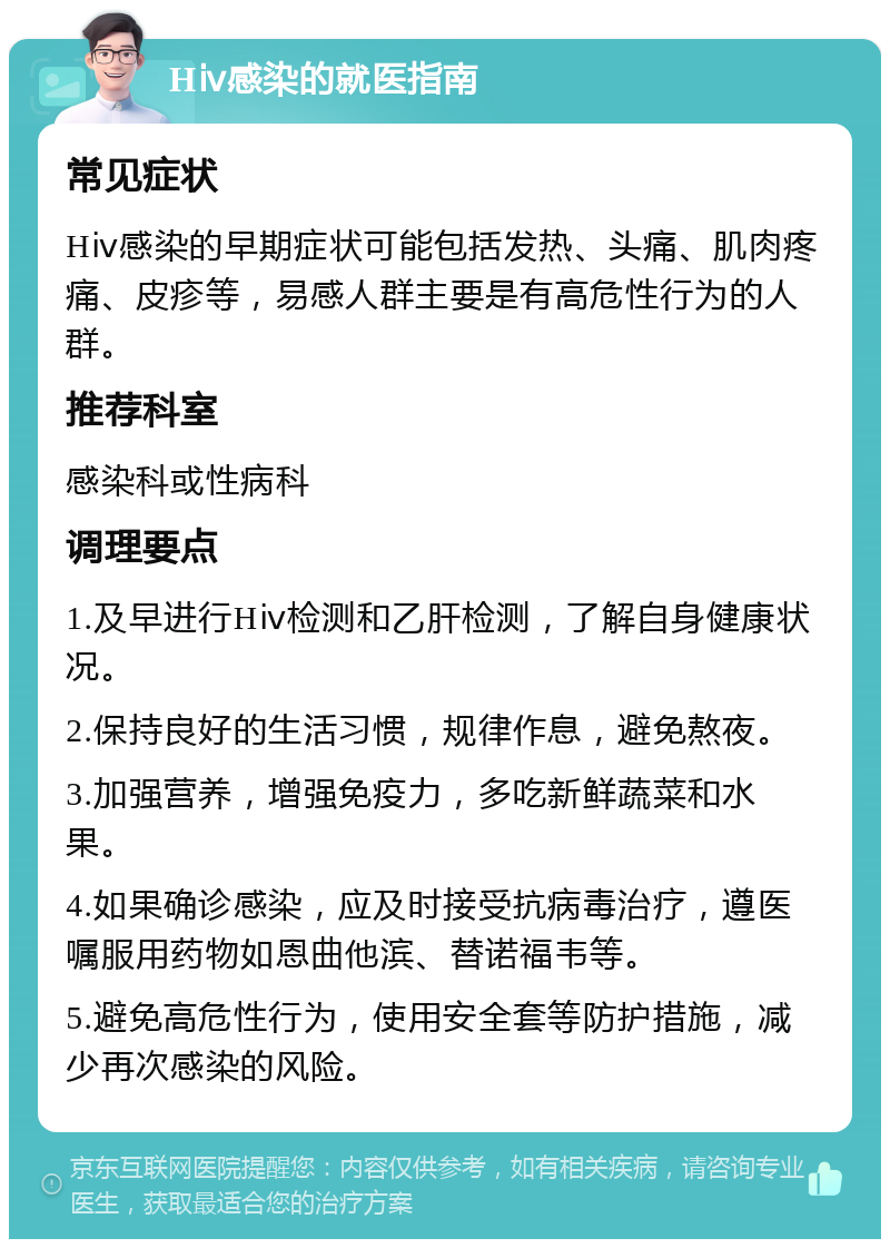 Hⅳ感染的就医指南 常见症状 Hⅳ感染的早期症状可能包括发热、头痛、肌肉疼痛、皮疹等，易感人群主要是有高危性行为的人群。 推荐科室 感染科或性病科 调理要点 1.及早进行Hⅳ检测和乙肝检测，了解自身健康状况。 2.保持良好的生活习惯，规律作息，避免熬夜。 3.加强营养，增强免疫力，多吃新鲜蔬菜和水果。 4.如果确诊感染，应及时接受抗病毒治疗，遵医嘱服用药物如恩曲他滨、替诺福韦等。 5.避免高危性行为，使用安全套等防护措施，减少再次感染的风险。