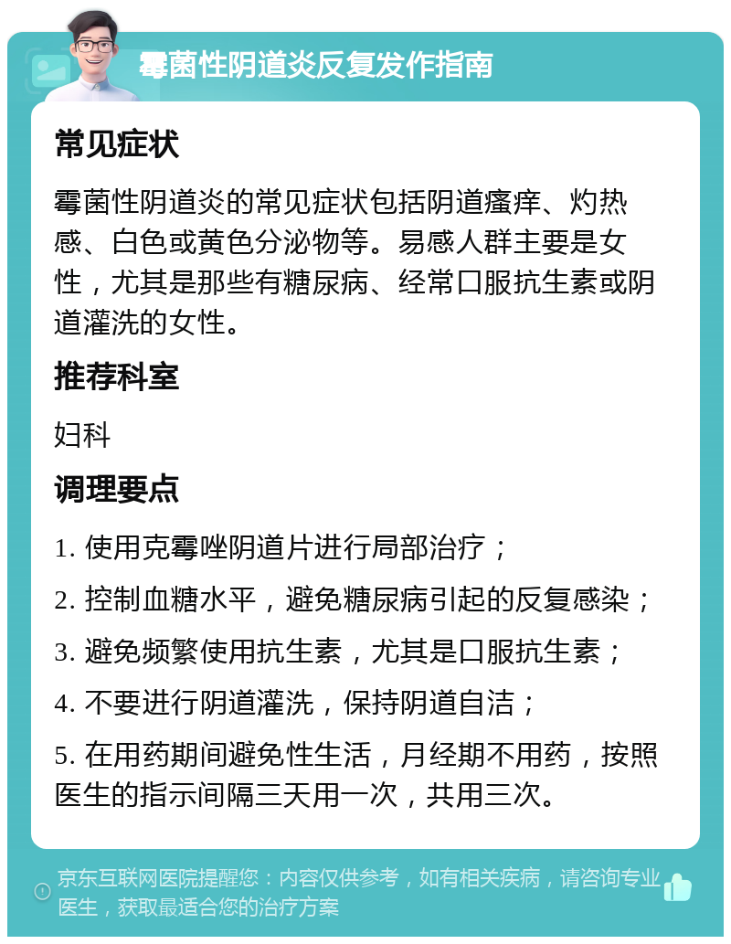 霉菌性阴道炎反复发作指南 常见症状 霉菌性阴道炎的常见症状包括阴道瘙痒、灼热感、白色或黄色分泌物等。易感人群主要是女性，尤其是那些有糖尿病、经常口服抗生素或阴道灌洗的女性。 推荐科室 妇科 调理要点 1. 使用克霉唑阴道片进行局部治疗； 2. 控制血糖水平，避免糖尿病引起的反复感染； 3. 避免频繁使用抗生素，尤其是口服抗生素； 4. 不要进行阴道灌洗，保持阴道自洁； 5. 在用药期间避免性生活，月经期不用药，按照医生的指示间隔三天用一次，共用三次。