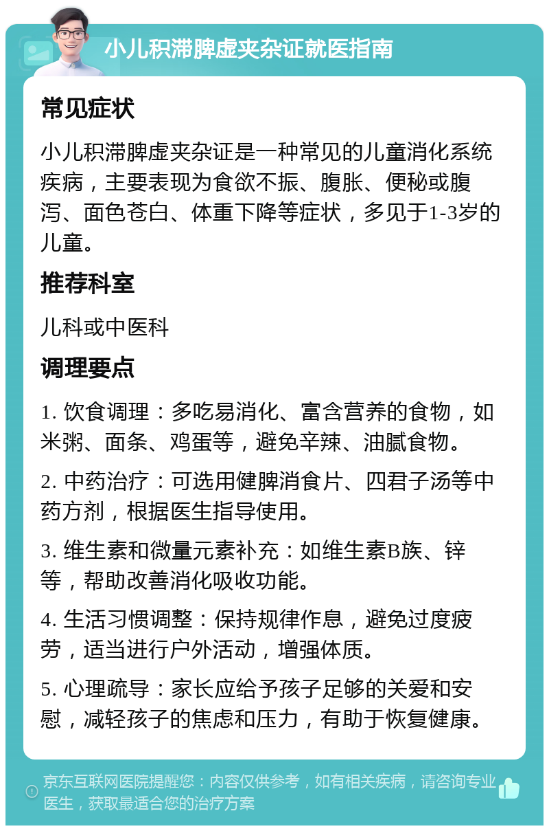 小儿积滞脾虚夹杂证就医指南 常见症状 小儿积滞脾虚夹杂证是一种常见的儿童消化系统疾病，主要表现为食欲不振、腹胀、便秘或腹泻、面色苍白、体重下降等症状，多见于1-3岁的儿童。 推荐科室 儿科或中医科 调理要点 1. 饮食调理：多吃易消化、富含营养的食物，如米粥、面条、鸡蛋等，避免辛辣、油腻食物。 2. 中药治疗：可选用健脾消食片、四君子汤等中药方剂，根据医生指导使用。 3. 维生素和微量元素补充：如维生素B族、锌等，帮助改善消化吸收功能。 4. 生活习惯调整：保持规律作息，避免过度疲劳，适当进行户外活动，增强体质。 5. 心理疏导：家长应给予孩子足够的关爱和安慰，减轻孩子的焦虑和压力，有助于恢复健康。