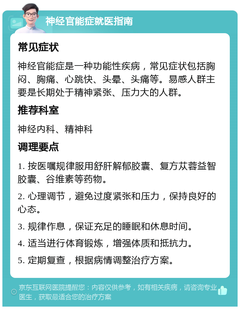 神经官能症就医指南 常见症状 神经官能症是一种功能性疾病，常见症状包括胸闷、胸痛、心跳快、头晕、头痛等。易感人群主要是长期处于精神紧张、压力大的人群。 推荐科室 神经内科、精神科 调理要点 1. 按医嘱规律服用舒肝解郁胶囊、复方苁蓉益智胶囊、谷维素等药物。 2. 心理调节，避免过度紧张和压力，保持良好的心态。 3. 规律作息，保证充足的睡眠和休息时间。 4. 适当进行体育锻炼，增强体质和抵抗力。 5. 定期复查，根据病情调整治疗方案。