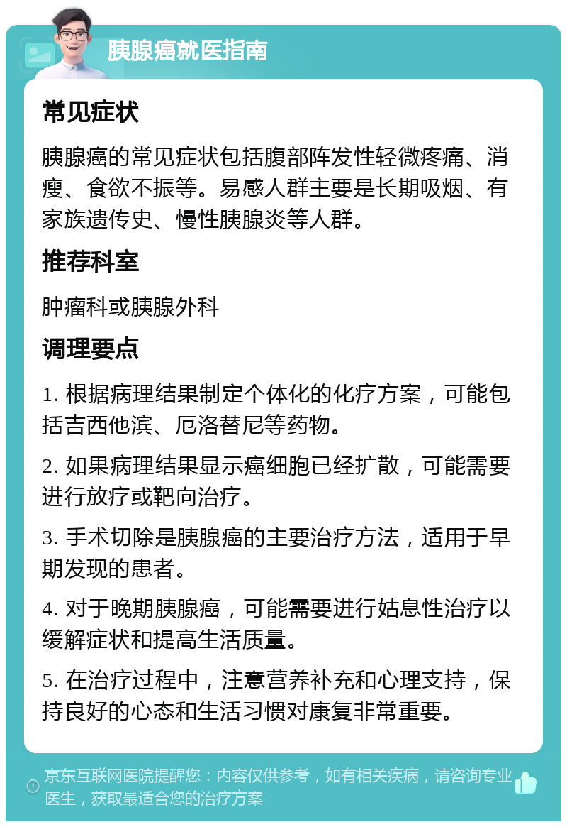 胰腺癌就医指南 常见症状 胰腺癌的常见症状包括腹部阵发性轻微疼痛、消瘦、食欲不振等。易感人群主要是长期吸烟、有家族遗传史、慢性胰腺炎等人群。 推荐科室 肿瘤科或胰腺外科 调理要点 1. 根据病理结果制定个体化的化疗方案，可能包括吉西他滨、厄洛替尼等药物。 2. 如果病理结果显示癌细胞已经扩散，可能需要进行放疗或靶向治疗。 3. 手术切除是胰腺癌的主要治疗方法，适用于早期发现的患者。 4. 对于晚期胰腺癌，可能需要进行姑息性治疗以缓解症状和提高生活质量。 5. 在治疗过程中，注意营养补充和心理支持，保持良好的心态和生活习惯对康复非常重要。