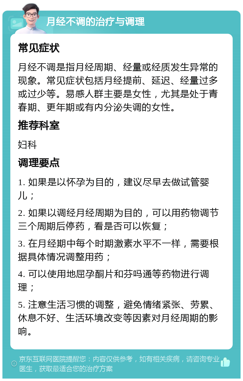 月经不调的治疗与调理 常见症状 月经不调是指月经周期、经量或经质发生异常的现象。常见症状包括月经提前、延迟、经量过多或过少等。易感人群主要是女性，尤其是处于青春期、更年期或有内分泌失调的女性。 推荐科室 妇科 调理要点 1. 如果是以怀孕为目的，建议尽早去做试管婴儿； 2. 如果以调经月经周期为目的，可以用药物调节三个周期后停药，看是否可以恢复； 3. 在月经期中每个时期激素水平不一样，需要根据具体情况调整用药； 4. 可以使用地屈孕酮片和芬吗通等药物进行调理； 5. 注意生活习惯的调整，避免情绪紧张、劳累、休息不好、生活环境改变等因素对月经周期的影响。