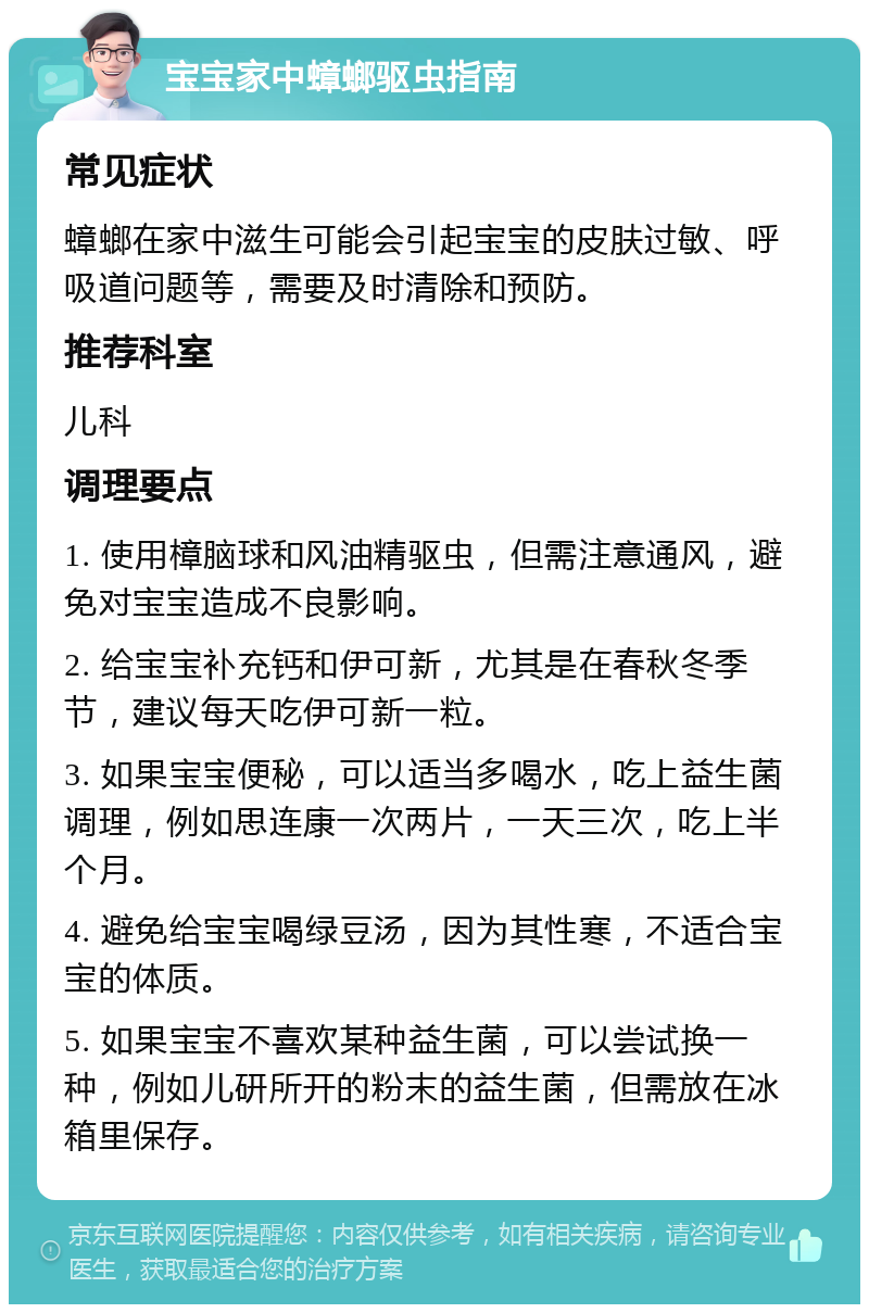 宝宝家中蟑螂驱虫指南 常见症状 蟑螂在家中滋生可能会引起宝宝的皮肤过敏、呼吸道问题等，需要及时清除和预防。 推荐科室 儿科 调理要点 1. 使用樟脑球和风油精驱虫，但需注意通风，避免对宝宝造成不良影响。 2. 给宝宝补充钙和伊可新，尤其是在春秋冬季节，建议每天吃伊可新一粒。 3. 如果宝宝便秘，可以适当多喝水，吃上益生菌调理，例如思连康一次两片，一天三次，吃上半个月。 4. 避免给宝宝喝绿豆汤，因为其性寒，不适合宝宝的体质。 5. 如果宝宝不喜欢某种益生菌，可以尝试换一种，例如儿研所开的粉末的益生菌，但需放在冰箱里保存。