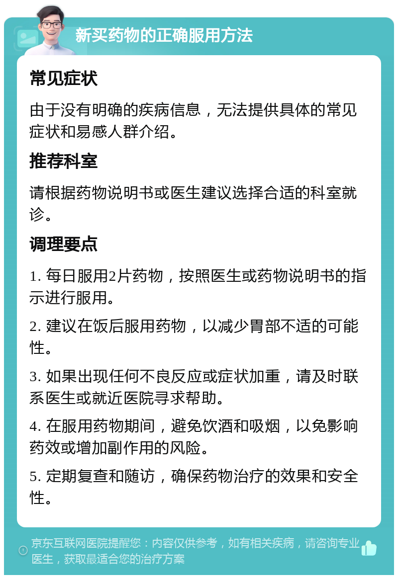 新买药物的正确服用方法 常见症状 由于没有明确的疾病信息，无法提供具体的常见症状和易感人群介绍。 推荐科室 请根据药物说明书或医生建议选择合适的科室就诊。 调理要点 1. 每日服用2片药物，按照医生或药物说明书的指示进行服用。 2. 建议在饭后服用药物，以减少胃部不适的可能性。 3. 如果出现任何不良反应或症状加重，请及时联系医生或就近医院寻求帮助。 4. 在服用药物期间，避免饮酒和吸烟，以免影响药效或增加副作用的风险。 5. 定期复查和随访，确保药物治疗的效果和安全性。