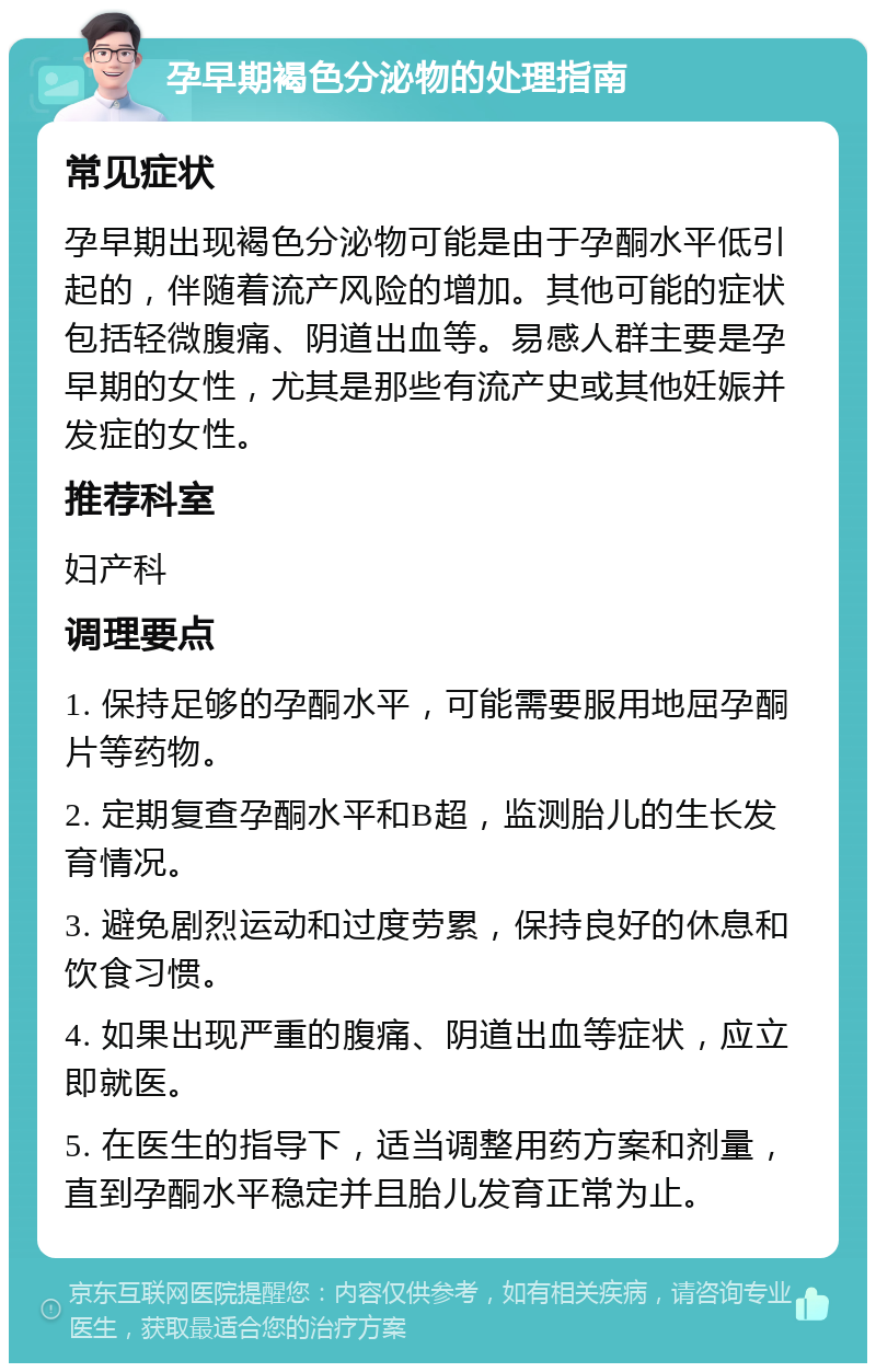 孕早期褐色分泌物的处理指南 常见症状 孕早期出现褐色分泌物可能是由于孕酮水平低引起的，伴随着流产风险的增加。其他可能的症状包括轻微腹痛、阴道出血等。易感人群主要是孕早期的女性，尤其是那些有流产史或其他妊娠并发症的女性。 推荐科室 妇产科 调理要点 1. 保持足够的孕酮水平，可能需要服用地屈孕酮片等药物。 2. 定期复查孕酮水平和B超，监测胎儿的生长发育情况。 3. 避免剧烈运动和过度劳累，保持良好的休息和饮食习惯。 4. 如果出现严重的腹痛、阴道出血等症状，应立即就医。 5. 在医生的指导下，适当调整用药方案和剂量，直到孕酮水平稳定并且胎儿发育正常为止。