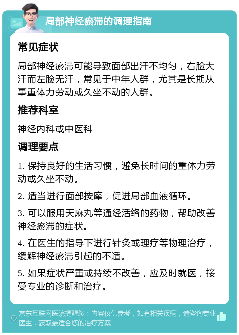 局部神经瘀滞的调理指南 常见症状 局部神经瘀滞可能导致面部出汗不均匀，右脸大汗而左脸无汗，常见于中年人群，尤其是长期从事重体力劳动或久坐不动的人群。 推荐科室 神经内科或中医科 调理要点 1. 保持良好的生活习惯，避免长时间的重体力劳动或久坐不动。 2. 适当进行面部按摩，促进局部血液循环。 3. 可以服用天麻丸等通经活络的药物，帮助改善神经瘀滞的症状。 4. 在医生的指导下进行针灸或理疗等物理治疗，缓解神经瘀滞引起的不适。 5. 如果症状严重或持续不改善，应及时就医，接受专业的诊断和治疗。