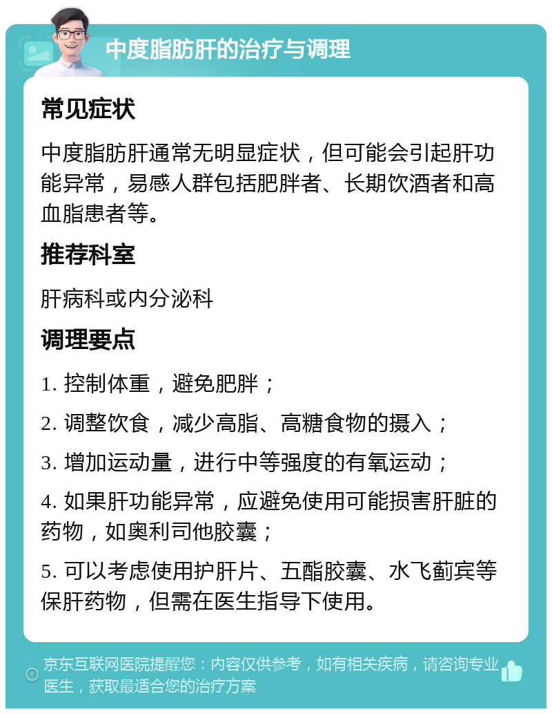 中度脂肪肝的治疗与调理 常见症状 中度脂肪肝通常无明显症状，但可能会引起肝功能异常，易感人群包括肥胖者、长期饮酒者和高血脂患者等。 推荐科室 肝病科或内分泌科 调理要点 1. 控制体重，避免肥胖； 2. 调整饮食，减少高脂、高糖食物的摄入； 3. 增加运动量，进行中等强度的有氧运动； 4. 如果肝功能异常，应避免使用可能损害肝脏的药物，如奥利司他胶囊； 5. 可以考虑使用护肝片、五酯胶囊、水飞蓟宾等保肝药物，但需在医生指导下使用。