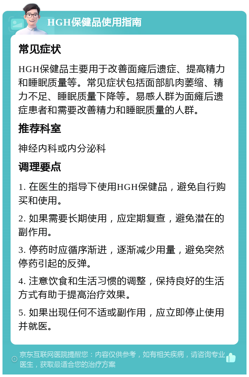 HGH保健品使用指南 常见症状 HGH保健品主要用于改善面瘫后遗症、提高精力和睡眠质量等。常见症状包括面部肌肉萎缩、精力不足、睡眠质量下降等。易感人群为面瘫后遗症患者和需要改善精力和睡眠质量的人群。 推荐科室 神经内科或内分泌科 调理要点 1. 在医生的指导下使用HGH保健品，避免自行购买和使用。 2. 如果需要长期使用，应定期复查，避免潜在的副作用。 3. 停药时应循序渐进，逐渐减少用量，避免突然停药引起的反弹。 4. 注意饮食和生活习惯的调整，保持良好的生活方式有助于提高治疗效果。 5. 如果出现任何不适或副作用，应立即停止使用并就医。