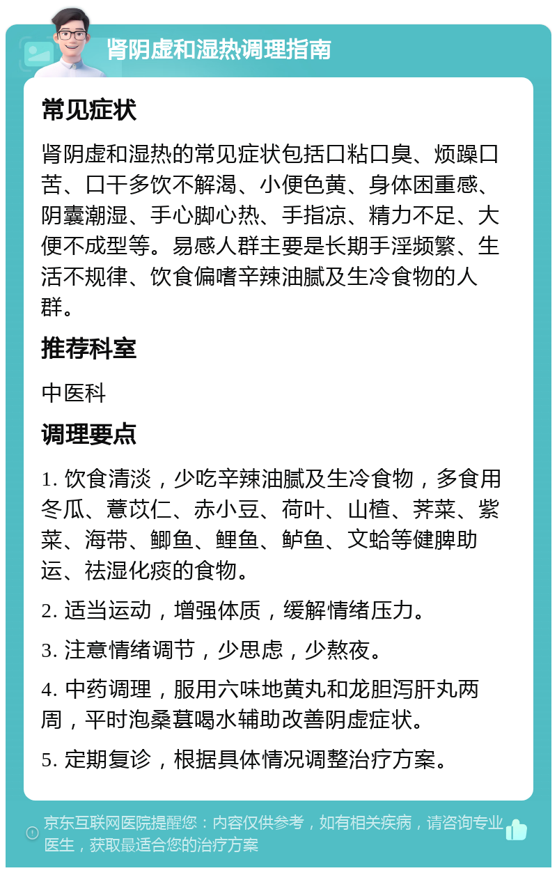 肾阴虚和湿热调理指南 常见症状 肾阴虚和湿热的常见症状包括口粘口臭、烦躁口苦、口干多饮不解渴、小便色黄、身体困重感、阴囊潮湿、手心脚心热、手指凉、精力不足、大便不成型等。易感人群主要是长期手淫频繁、生活不规律、饮食偏嗜辛辣油腻及生冷食物的人群。 推荐科室 中医科 调理要点 1. 饮食清淡，少吃辛辣油腻及生冷食物，多食用冬瓜、薏苡仁、赤小豆、荷叶、山楂、荠菜、紫菜、海带、鲫鱼、鲤鱼、鲈鱼、文蛤等健脾助运、祛湿化痰的食物。 2. 适当运动，增强体质，缓解情绪压力。 3. 注意情绪调节，少思虑，少熬夜。 4. 中药调理，服用六味地黄丸和龙胆泻肝丸两周，平时泡桑葚喝水辅助改善阴虚症状。 5. 定期复诊，根据具体情况调整治疗方案。