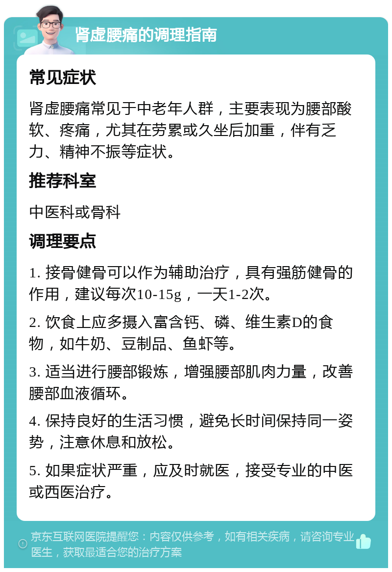 肾虚腰痛的调理指南 常见症状 肾虚腰痛常见于中老年人群，主要表现为腰部酸软、疼痛，尤其在劳累或久坐后加重，伴有乏力、精神不振等症状。 推荐科室 中医科或骨科 调理要点 1. 接骨健骨可以作为辅助治疗，具有强筋健骨的作用，建议每次10-15g，一天1-2次。 2. 饮食上应多摄入富含钙、磷、维生素D的食物，如牛奶、豆制品、鱼虾等。 3. 适当进行腰部锻炼，增强腰部肌肉力量，改善腰部血液循环。 4. 保持良好的生活习惯，避免长时间保持同一姿势，注意休息和放松。 5. 如果症状严重，应及时就医，接受专业的中医或西医治疗。