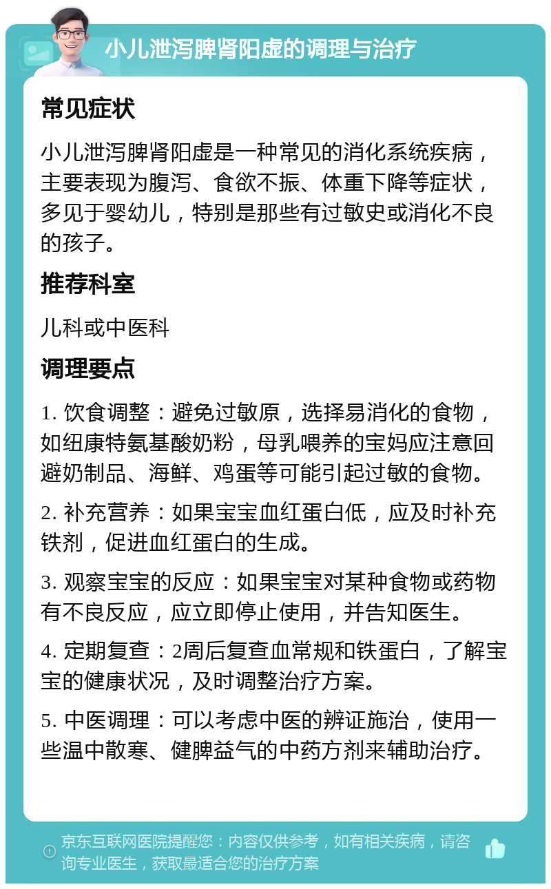 小儿泄泻脾肾阳虚的调理与治疗 常见症状 小儿泄泻脾肾阳虚是一种常见的消化系统疾病，主要表现为腹泻、食欲不振、体重下降等症状，多见于婴幼儿，特别是那些有过敏史或消化不良的孩子。 推荐科室 儿科或中医科 调理要点 1. 饮食调整：避免过敏原，选择易消化的食物，如纽康特氨基酸奶粉，母乳喂养的宝妈应注意回避奶制品、海鲜、鸡蛋等可能引起过敏的食物。 2. 补充营养：如果宝宝血红蛋白低，应及时补充铁剂，促进血红蛋白的生成。 3. 观察宝宝的反应：如果宝宝对某种食物或药物有不良反应，应立即停止使用，并告知医生。 4. 定期复查：2周后复查血常规和铁蛋白，了解宝宝的健康状况，及时调整治疗方案。 5. 中医调理：可以考虑中医的辨证施治，使用一些温中散寒、健脾益气的中药方剂来辅助治疗。