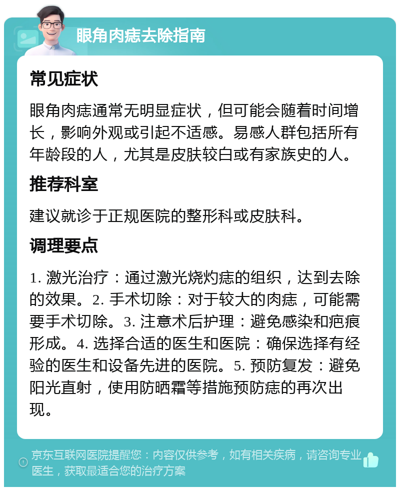 眼角肉痣去除指南 常见症状 眼角肉痣通常无明显症状，但可能会随着时间增长，影响外观或引起不适感。易感人群包括所有年龄段的人，尤其是皮肤较白或有家族史的人。 推荐科室 建议就诊于正规医院的整形科或皮肤科。 调理要点 1. 激光治疗：通过激光烧灼痣的组织，达到去除的效果。2. 手术切除：对于较大的肉痣，可能需要手术切除。3. 注意术后护理：避免感染和疤痕形成。4. 选择合适的医生和医院：确保选择有经验的医生和设备先进的医院。5. 预防复发：避免阳光直射，使用防晒霜等措施预防痣的再次出现。