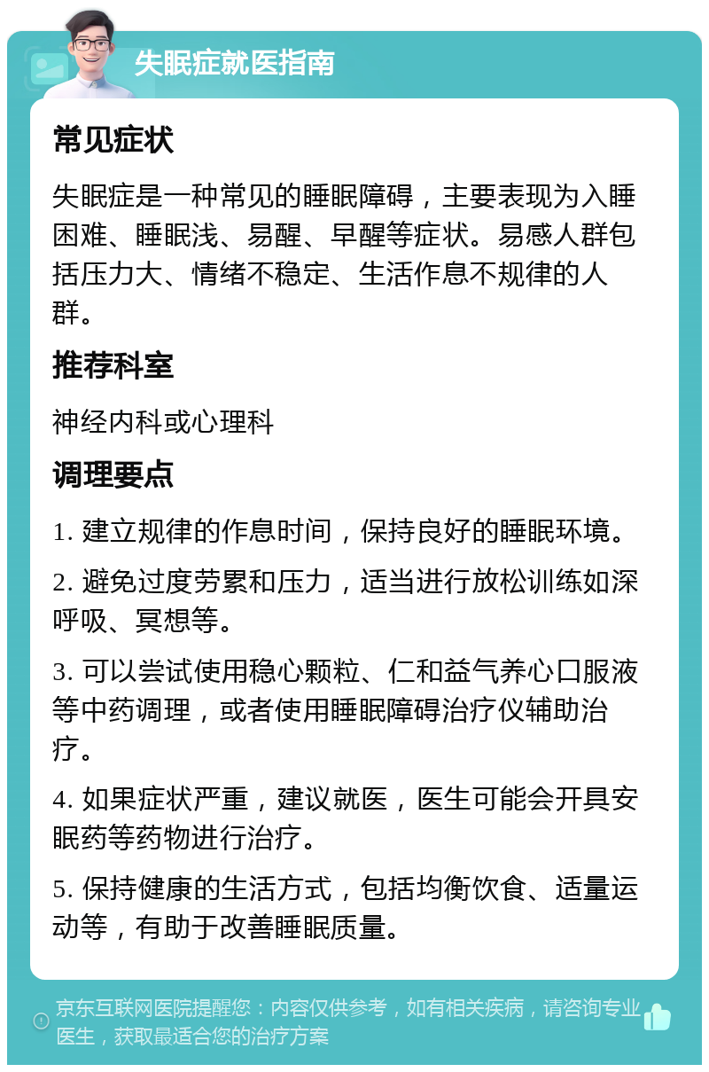 失眠症就医指南 常见症状 失眠症是一种常见的睡眠障碍，主要表现为入睡困难、睡眠浅、易醒、早醒等症状。易感人群包括压力大、情绪不稳定、生活作息不规律的人群。 推荐科室 神经内科或心理科 调理要点 1. 建立规律的作息时间，保持良好的睡眠环境。 2. 避免过度劳累和压力，适当进行放松训练如深呼吸、冥想等。 3. 可以尝试使用稳心颗粒、仁和益气养心口服液等中药调理，或者使用睡眠障碍治疗仪辅助治疗。 4. 如果症状严重，建议就医，医生可能会开具安眠药等药物进行治疗。 5. 保持健康的生活方式，包括均衡饮食、适量运动等，有助于改善睡眠质量。