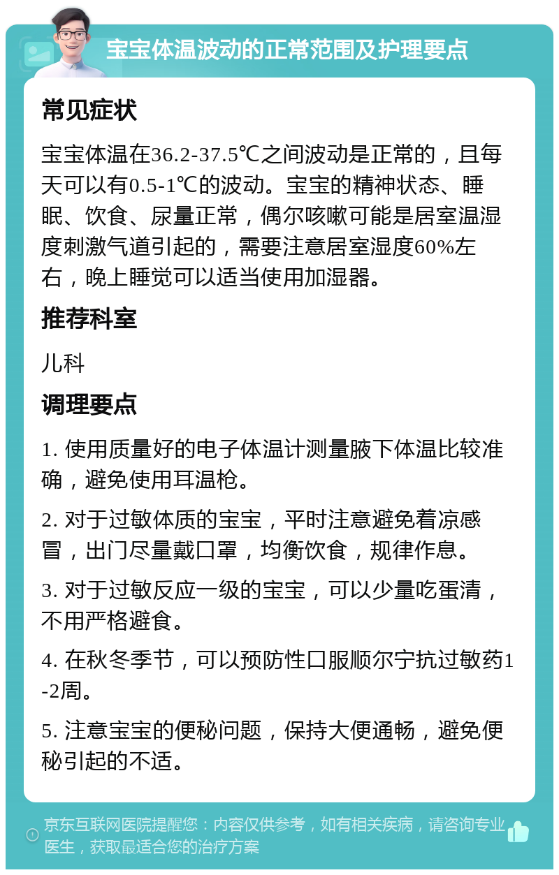 宝宝体温波动的正常范围及护理要点 常见症状 宝宝体温在36.2-37.5℃之间波动是正常的，且每天可以有0.5-1℃的波动。宝宝的精神状态、睡眠、饮食、尿量正常，偶尔咳嗽可能是居室温湿度刺激气道引起的，需要注意居室湿度60%左右，晚上睡觉可以适当使用加湿器。 推荐科室 儿科 调理要点 1. 使用质量好的电子体温计测量腋下体温比较准确，避免使用耳温枪。 2. 对于过敏体质的宝宝，平时注意避免着凉感冒，出门尽量戴口罩，均衡饮食，规律作息。 3. 对于过敏反应一级的宝宝，可以少量吃蛋清，不用严格避食。 4. 在秋冬季节，可以预防性口服顺尔宁抗过敏药1-2周。 5. 注意宝宝的便秘问题，保持大便通畅，避免便秘引起的不适。