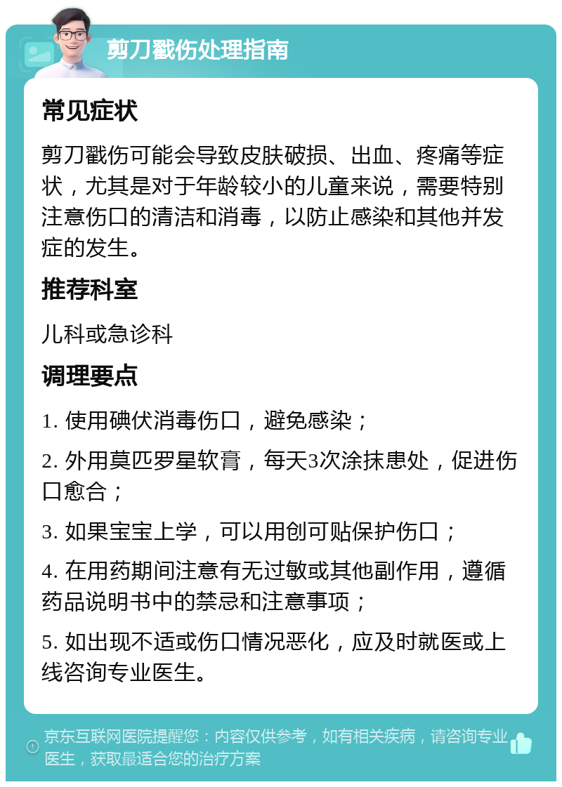 剪刀戳伤处理指南 常见症状 剪刀戳伤可能会导致皮肤破损、出血、疼痛等症状，尤其是对于年龄较小的儿童来说，需要特别注意伤口的清洁和消毒，以防止感染和其他并发症的发生。 推荐科室 儿科或急诊科 调理要点 1. 使用碘伏消毒伤口，避免感染； 2. 外用莫匹罗星软膏，每天3次涂抹患处，促进伤口愈合； 3. 如果宝宝上学，可以用创可贴保护伤口； 4. 在用药期间注意有无过敏或其他副作用，遵循药品说明书中的禁忌和注意事项； 5. 如出现不适或伤口情况恶化，应及时就医或上线咨询专业医生。