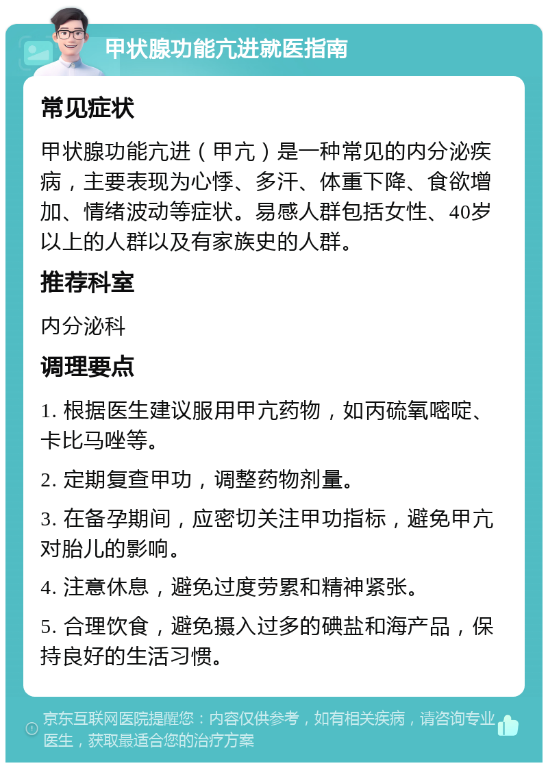 甲状腺功能亢进就医指南 常见症状 甲状腺功能亢进（甲亢）是一种常见的内分泌疾病，主要表现为心悸、多汗、体重下降、食欲增加、情绪波动等症状。易感人群包括女性、40岁以上的人群以及有家族史的人群。 推荐科室 内分泌科 调理要点 1. 根据医生建议服用甲亢药物，如丙硫氧嘧啶、卡比马唑等。 2. 定期复查甲功，调整药物剂量。 3. 在备孕期间，应密切关注甲功指标，避免甲亢对胎儿的影响。 4. 注意休息，避免过度劳累和精神紧张。 5. 合理饮食，避免摄入过多的碘盐和海产品，保持良好的生活习惯。