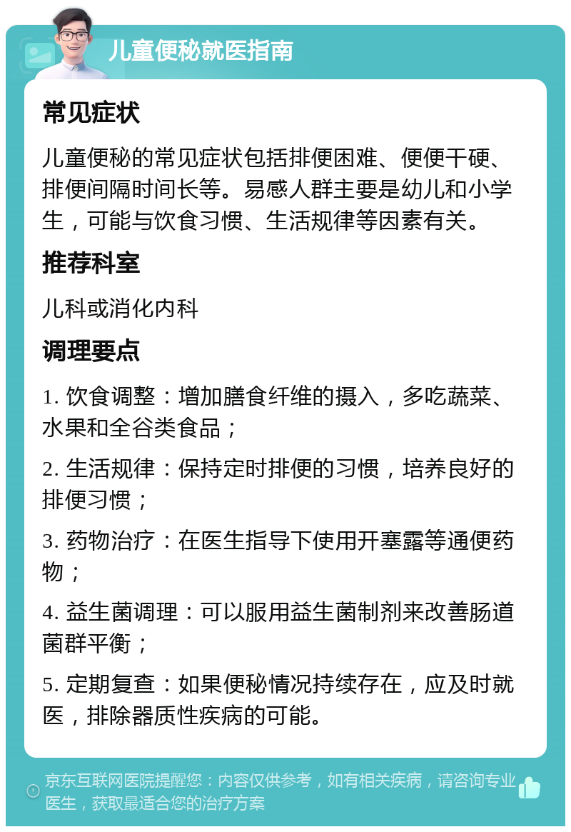 儿童便秘就医指南 常见症状 儿童便秘的常见症状包括排便困难、便便干硬、排便间隔时间长等。易感人群主要是幼儿和小学生，可能与饮食习惯、生活规律等因素有关。 推荐科室 儿科或消化内科 调理要点 1. 饮食调整：增加膳食纤维的摄入，多吃蔬菜、水果和全谷类食品； 2. 生活规律：保持定时排便的习惯，培养良好的排便习惯； 3. 药物治疗：在医生指导下使用开塞露等通便药物； 4. 益生菌调理：可以服用益生菌制剂来改善肠道菌群平衡； 5. 定期复查：如果便秘情况持续存在，应及时就医，排除器质性疾病的可能。