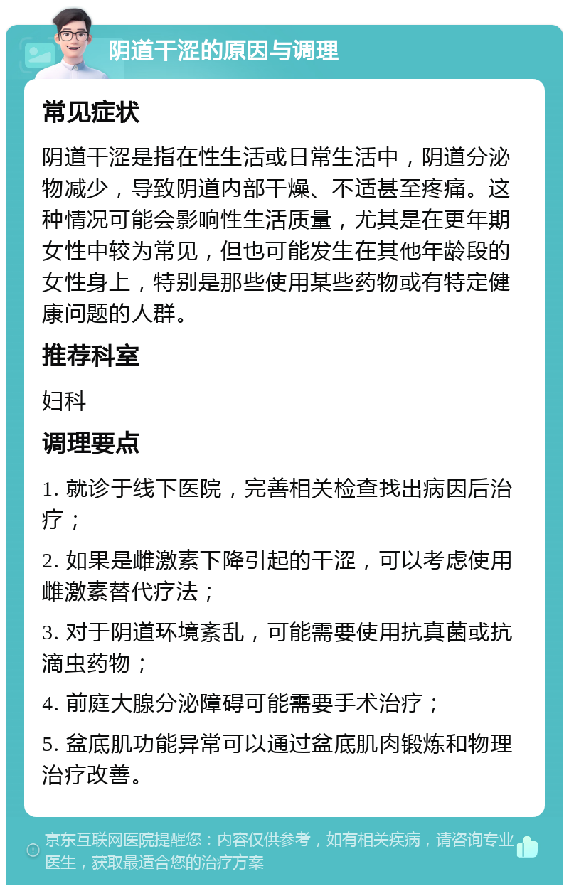 阴道干涩的原因与调理 常见症状 阴道干涩是指在性生活或日常生活中，阴道分泌物减少，导致阴道内部干燥、不适甚至疼痛。这种情况可能会影响性生活质量，尤其是在更年期女性中较为常见，但也可能发生在其他年龄段的女性身上，特别是那些使用某些药物或有特定健康问题的人群。 推荐科室 妇科 调理要点 1. 就诊于线下医院，完善相关检查找出病因后治疗； 2. 如果是雌激素下降引起的干涩，可以考虑使用雌激素替代疗法； 3. 对于阴道环境紊乱，可能需要使用抗真菌或抗滴虫药物； 4. 前庭大腺分泌障碍可能需要手术治疗； 5. 盆底肌功能异常可以通过盆底肌肉锻炼和物理治疗改善。