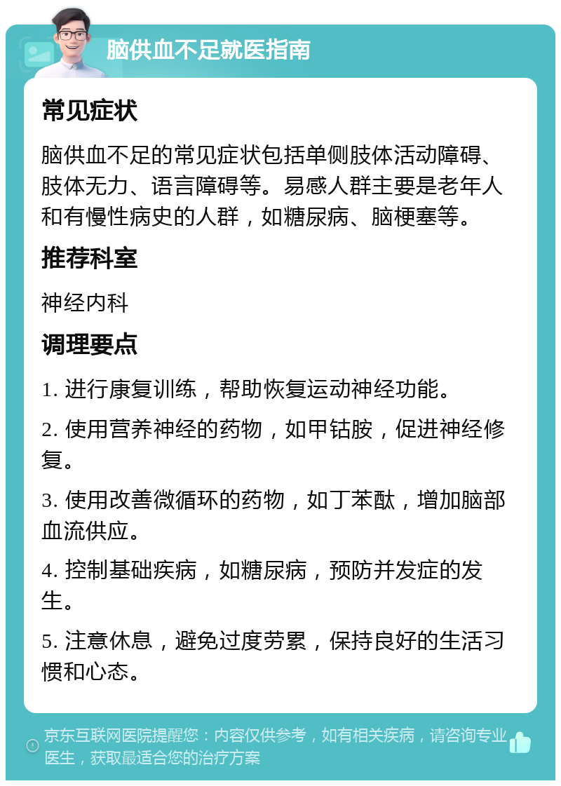 脑供血不足就医指南 常见症状 脑供血不足的常见症状包括单侧肢体活动障碍、肢体无力、语言障碍等。易感人群主要是老年人和有慢性病史的人群，如糖尿病、脑梗塞等。 推荐科室 神经内科 调理要点 1. 进行康复训练，帮助恢复运动神经功能。 2. 使用营养神经的药物，如甲钴胺，促进神经修复。 3. 使用改善微循环的药物，如丁苯酞，增加脑部血流供应。 4. 控制基础疾病，如糖尿病，预防并发症的发生。 5. 注意休息，避免过度劳累，保持良好的生活习惯和心态。