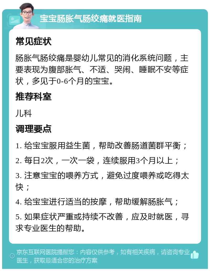 宝宝肠胀气肠绞痛就医指南 常见症状 肠胀气肠绞痛是婴幼儿常见的消化系统问题，主要表现为腹部胀气、不适、哭闹、睡眠不安等症状，多见于0-6个月的宝宝。 推荐科室 儿科 调理要点 1. 给宝宝服用益生菌，帮助改善肠道菌群平衡； 2. 每日2次，一次一袋，连续服用3个月以上； 3. 注意宝宝的喂养方式，避免过度喂养或吃得太快； 4. 给宝宝进行适当的按摩，帮助缓解肠胀气； 5. 如果症状严重或持续不改善，应及时就医，寻求专业医生的帮助。