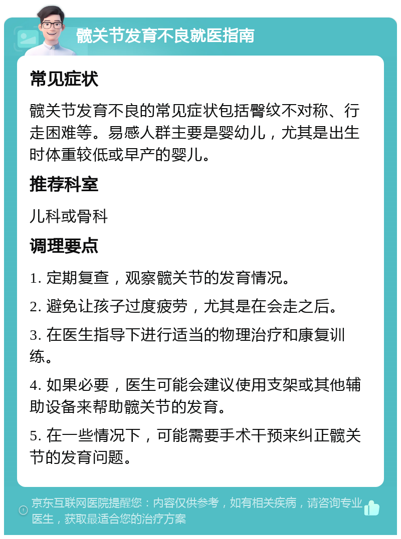 髋关节发育不良就医指南 常见症状 髋关节发育不良的常见症状包括臀纹不对称、行走困难等。易感人群主要是婴幼儿，尤其是出生时体重较低或早产的婴儿。 推荐科室 儿科或骨科 调理要点 1. 定期复查，观察髋关节的发育情况。 2. 避免让孩子过度疲劳，尤其是在会走之后。 3. 在医生指导下进行适当的物理治疗和康复训练。 4. 如果必要，医生可能会建议使用支架或其他辅助设备来帮助髋关节的发育。 5. 在一些情况下，可能需要手术干预来纠正髋关节的发育问题。