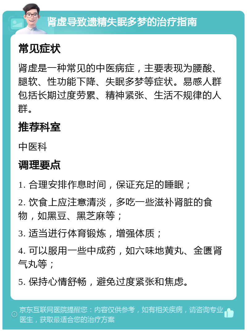 肾虚导致遗精失眠多梦的治疗指南 常见症状 肾虚是一种常见的中医病症，主要表现为腰酸、腿软、性功能下降、失眠多梦等症状。易感人群包括长期过度劳累、精神紧张、生活不规律的人群。 推荐科室 中医科 调理要点 1. 合理安排作息时间，保证充足的睡眠； 2. 饮食上应注意清淡，多吃一些滋补肾脏的食物，如黑豆、黑芝麻等； 3. 适当进行体育锻炼，增强体质； 4. 可以服用一些中成药，如六味地黄丸、金匮肾气丸等； 5. 保持心情舒畅，避免过度紧张和焦虑。