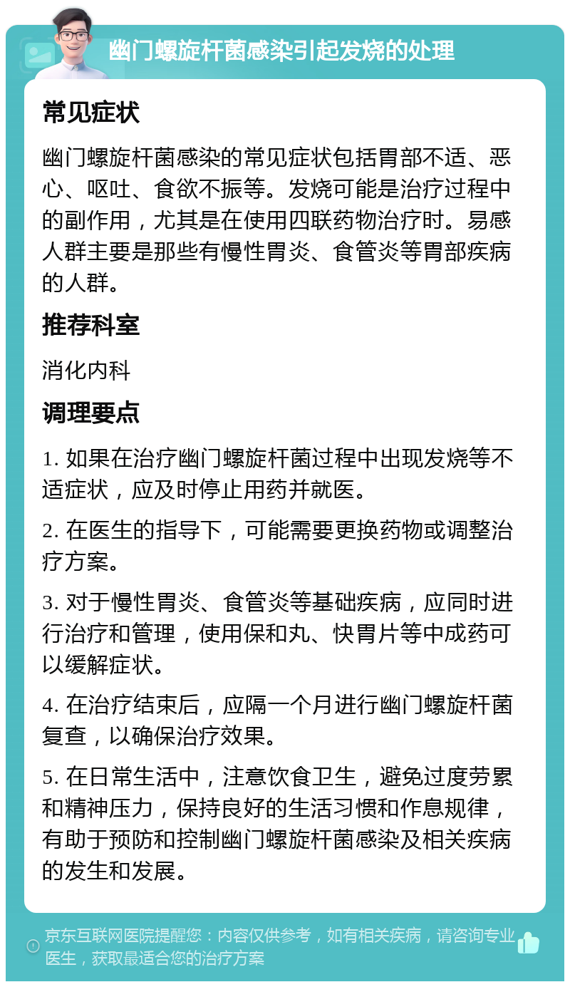 幽门螺旋杆菌感染引起发烧的处理 常见症状 幽门螺旋杆菌感染的常见症状包括胃部不适、恶心、呕吐、食欲不振等。发烧可能是治疗过程中的副作用，尤其是在使用四联药物治疗时。易感人群主要是那些有慢性胃炎、食管炎等胃部疾病的人群。 推荐科室 消化内科 调理要点 1. 如果在治疗幽门螺旋杆菌过程中出现发烧等不适症状，应及时停止用药并就医。 2. 在医生的指导下，可能需要更换药物或调整治疗方案。 3. 对于慢性胃炎、食管炎等基础疾病，应同时进行治疗和管理，使用保和丸、快胃片等中成药可以缓解症状。 4. 在治疗结束后，应隔一个月进行幽门螺旋杆菌复查，以确保治疗效果。 5. 在日常生活中，注意饮食卫生，避免过度劳累和精神压力，保持良好的生活习惯和作息规律，有助于预防和控制幽门螺旋杆菌感染及相关疾病的发生和发展。