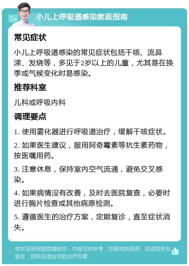 小儿上呼吸道感染就医指南 常见症状 小儿上呼吸道感染的常见症状包括干咳、流鼻涕、发烧等，多见于2岁以上的儿童，尤其是在换季或气候变化时易感染。 推荐科室 儿科或呼吸内科 调理要点 1. 使用雾化器进行呼吸道治疗，缓解干咳症状。 2. 如果医生建议，服用阿奇霉素等抗生素药物，按医嘱用药。 3. 注意休息，保持室内空气流通，避免交叉感染。 4. 如果病情没有改善，及时去医院复查，必要时进行胸片检查或其他病原检测。 5. 遵循医生的治疗方案，定期复诊，直至症状消失。