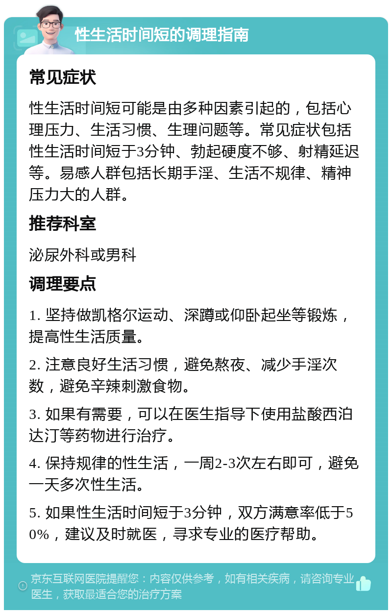 性生活时间短的调理指南 常见症状 性生活时间短可能是由多种因素引起的，包括心理压力、生活习惯、生理问题等。常见症状包括性生活时间短于3分钟、勃起硬度不够、射精延迟等。易感人群包括长期手淫、生活不规律、精神压力大的人群。 推荐科室 泌尿外科或男科 调理要点 1. 坚持做凯格尔运动、深蹲或仰卧起坐等锻炼，提高性生活质量。 2. 注意良好生活习惯，避免熬夜、减少手淫次数，避免辛辣刺激食物。 3. 如果有需要，可以在医生指导下使用盐酸西泊达汀等药物进行治疗。 4. 保持规律的性生活，一周2-3次左右即可，避免一天多次性生活。 5. 如果性生活时间短于3分钟，双方满意率低于50%，建议及时就医，寻求专业的医疗帮助。