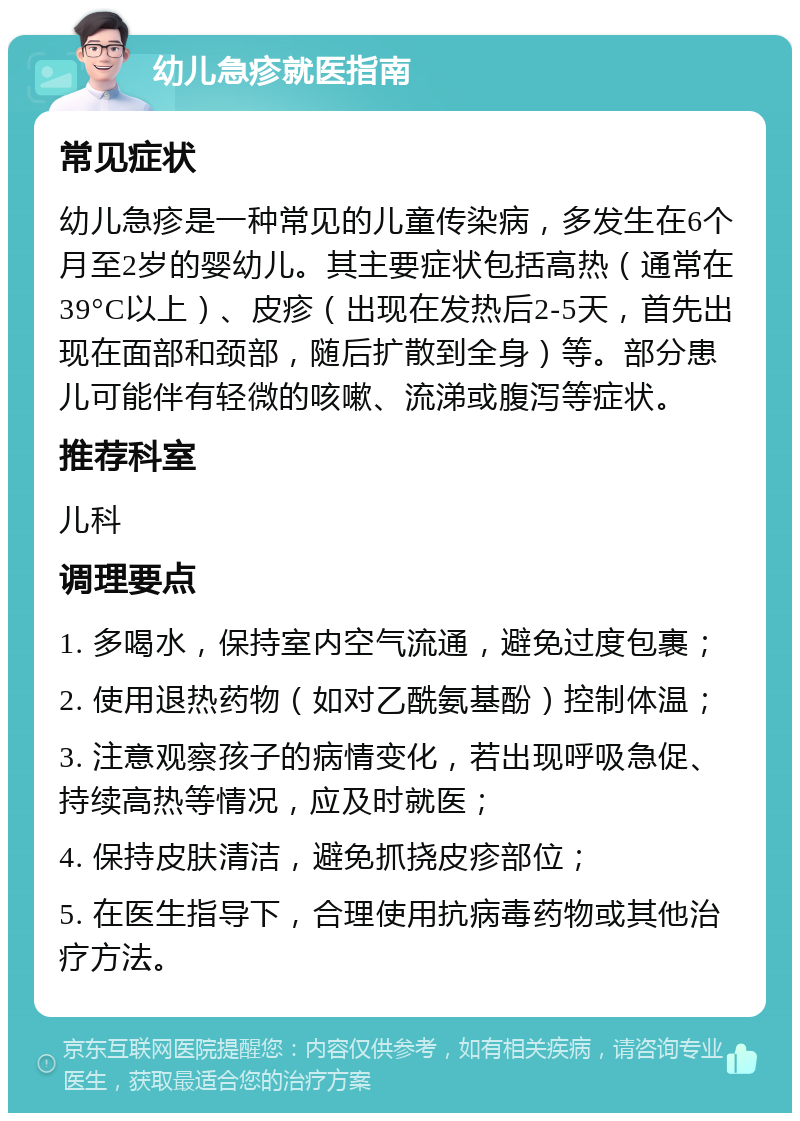 幼儿急疹就医指南 常见症状 幼儿急疹是一种常见的儿童传染病，多发生在6个月至2岁的婴幼儿。其主要症状包括高热（通常在39°C以上）、皮疹（出现在发热后2-5天，首先出现在面部和颈部，随后扩散到全身）等。部分患儿可能伴有轻微的咳嗽、流涕或腹泻等症状。 推荐科室 儿科 调理要点 1. 多喝水，保持室内空气流通，避免过度包裹； 2. 使用退热药物（如对乙酰氨基酚）控制体温； 3. 注意观察孩子的病情变化，若出现呼吸急促、持续高热等情况，应及时就医； 4. 保持皮肤清洁，避免抓挠皮疹部位； 5. 在医生指导下，合理使用抗病毒药物或其他治疗方法。