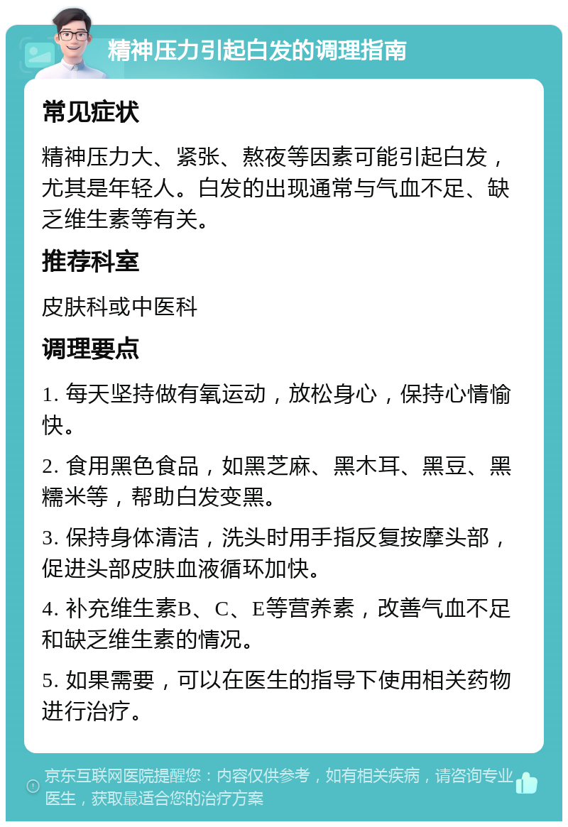 精神压力引起白发的调理指南 常见症状 精神压力大、紧张、熬夜等因素可能引起白发，尤其是年轻人。白发的出现通常与气血不足、缺乏维生素等有关。 推荐科室 皮肤科或中医科 调理要点 1. 每天坚持做有氧运动，放松身心，保持心情愉快。 2. 食用黑色食品，如黑芝麻、黑木耳、黑豆、黑糯米等，帮助白发变黑。 3. 保持身体清洁，洗头时用手指反复按摩头部，促进头部皮肤血液循环加快。 4. 补充维生素B、C、E等营养素，改善气血不足和缺乏维生素的情况。 5. 如果需要，可以在医生的指导下使用相关药物进行治疗。