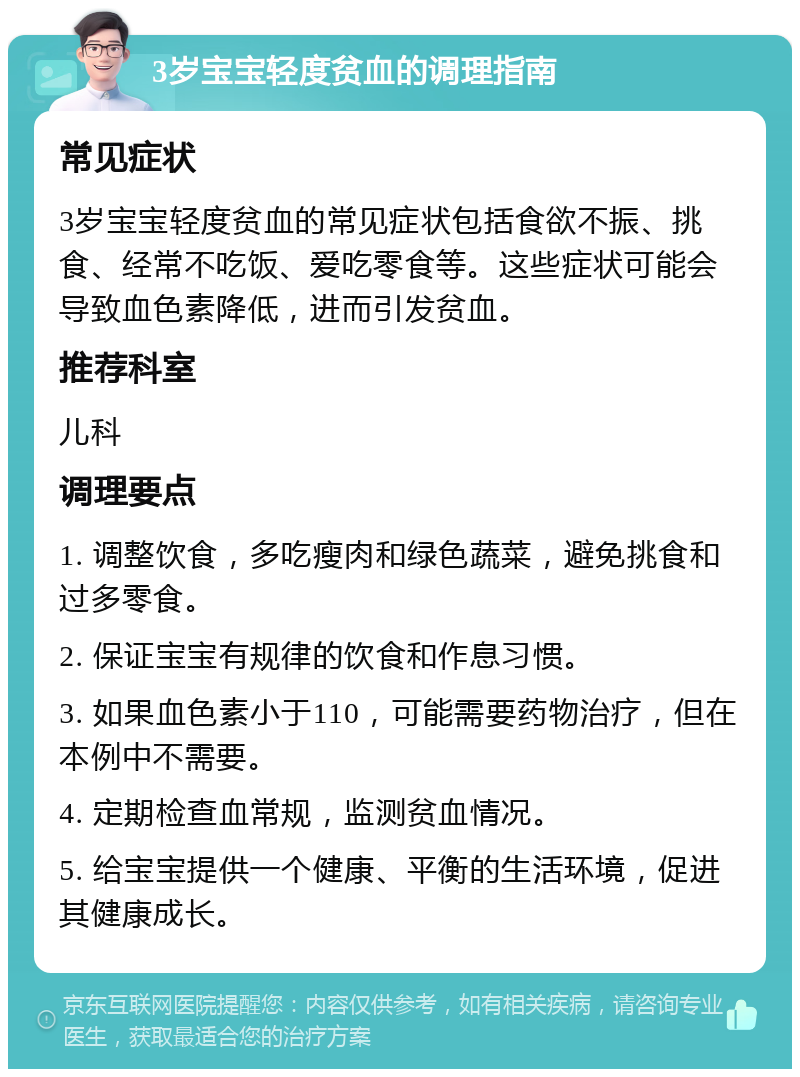 3岁宝宝轻度贫血的调理指南 常见症状 3岁宝宝轻度贫血的常见症状包括食欲不振、挑食、经常不吃饭、爱吃零食等。这些症状可能会导致血色素降低，进而引发贫血。 推荐科室 儿科 调理要点 1. 调整饮食，多吃瘦肉和绿色蔬菜，避免挑食和过多零食。 2. 保证宝宝有规律的饮食和作息习惯。 3. 如果血色素小于110，可能需要药物治疗，但在本例中不需要。 4. 定期检查血常规，监测贫血情况。 5. 给宝宝提供一个健康、平衡的生活环境，促进其健康成长。