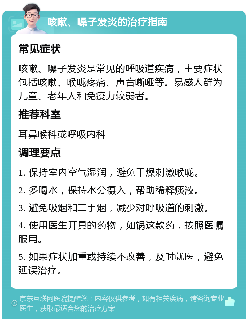 咳嗽、嗓子发炎的治疗指南 常见症状 咳嗽、嗓子发炎是常见的呼吸道疾病，主要症状包括咳嗽、喉咙疼痛、声音嘶哑等。易感人群为儿童、老年人和免疫力较弱者。 推荐科室 耳鼻喉科或呼吸内科 调理要点 1. 保持室内空气湿润，避免干燥刺激喉咙。 2. 多喝水，保持水分摄入，帮助稀释痰液。 3. 避免吸烟和二手烟，减少对呼吸道的刺激。 4. 使用医生开具的药物，如锅这款药，按照医嘱服用。 5. 如果症状加重或持续不改善，及时就医，避免延误治疗。