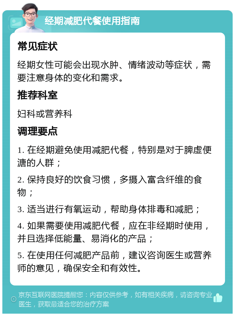 经期减肥代餐使用指南 常见症状 经期女性可能会出现水肿、情绪波动等症状，需要注意身体的变化和需求。 推荐科室 妇科或营养科 调理要点 1. 在经期避免使用减肥代餐，特别是对于脾虚便溏的人群； 2. 保持良好的饮食习惯，多摄入富含纤维的食物； 3. 适当进行有氧运动，帮助身体排毒和减肥； 4. 如果需要使用减肥代餐，应在非经期时使用，并且选择低能量、易消化的产品； 5. 在使用任何减肥产品前，建议咨询医生或营养师的意见，确保安全和有效性。