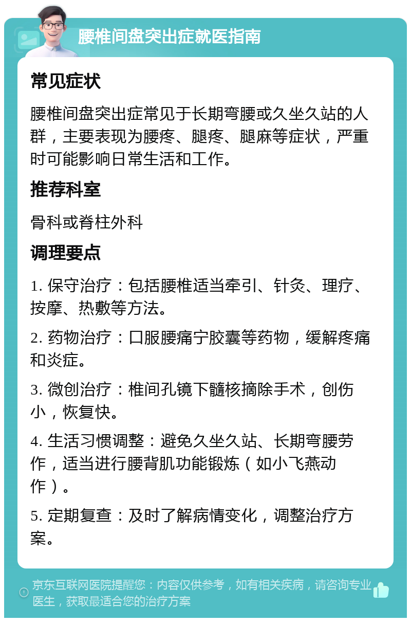 腰椎间盘突出症就医指南 常见症状 腰椎间盘突出症常见于长期弯腰或久坐久站的人群，主要表现为腰疼、腿疼、腿麻等症状，严重时可能影响日常生活和工作。 推荐科室 骨科或脊柱外科 调理要点 1. 保守治疗：包括腰椎适当牵引、针灸、理疗、按摩、热敷等方法。 2. 药物治疗：口服腰痛宁胶囊等药物，缓解疼痛和炎症。 3. 微创治疗：椎间孔镜下髓核摘除手术，创伤小，恢复快。 4. 生活习惯调整：避免久坐久站、长期弯腰劳作，适当进行腰背肌功能锻炼（如小飞燕动作）。 5. 定期复查：及时了解病情变化，调整治疗方案。