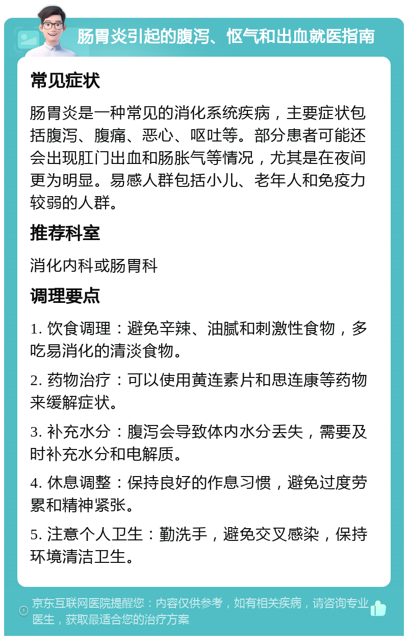 肠胃炎引起的腹泻、怄气和出血就医指南 常见症状 肠胃炎是一种常见的消化系统疾病，主要症状包括腹泻、腹痛、恶心、呕吐等。部分患者可能还会出现肛门出血和肠胀气等情况，尤其是在夜间更为明显。易感人群包括小儿、老年人和免疫力较弱的人群。 推荐科室 消化内科或肠胃科 调理要点 1. 饮食调理：避免辛辣、油腻和刺激性食物，多吃易消化的清淡食物。 2. 药物治疗：可以使用黄连素片和思连康等药物来缓解症状。 3. 补充水分：腹泻会导致体内水分丢失，需要及时补充水分和电解质。 4. 休息调整：保持良好的作息习惯，避免过度劳累和精神紧张。 5. 注意个人卫生：勤洗手，避免交叉感染，保持环境清洁卫生。