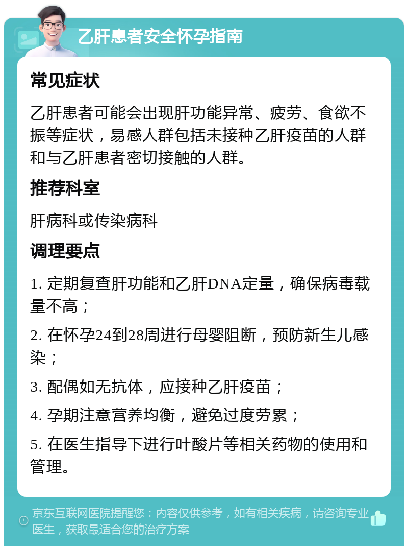 乙肝患者安全怀孕指南 常见症状 乙肝患者可能会出现肝功能异常、疲劳、食欲不振等症状，易感人群包括未接种乙肝疫苗的人群和与乙肝患者密切接触的人群。 推荐科室 肝病科或传染病科 调理要点 1. 定期复查肝功能和乙肝DNA定量，确保病毒载量不高； 2. 在怀孕24到28周进行母婴阻断，预防新生儿感染； 3. 配偶如无抗体，应接种乙肝疫苗； 4. 孕期注意营养均衡，避免过度劳累； 5. 在医生指导下进行叶酸片等相关药物的使用和管理。