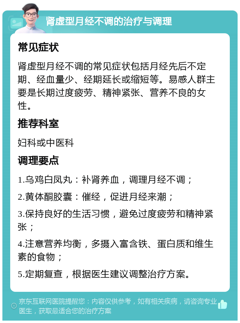 肾虚型月经不调的治疗与调理 常见症状 肾虚型月经不调的常见症状包括月经先后不定期、经血量少、经期延长或缩短等。易感人群主要是长期过度疲劳、精神紧张、营养不良的女性。 推荐科室 妇科或中医科 调理要点 1.乌鸡白凤丸：补肾养血，调理月经不调； 2.黄体酮胶囊：催经，促进月经来潮； 3.保持良好的生活习惯，避免过度疲劳和精神紧张； 4.注意营养均衡，多摄入富含铁、蛋白质和维生素的食物； 5.定期复查，根据医生建议调整治疗方案。