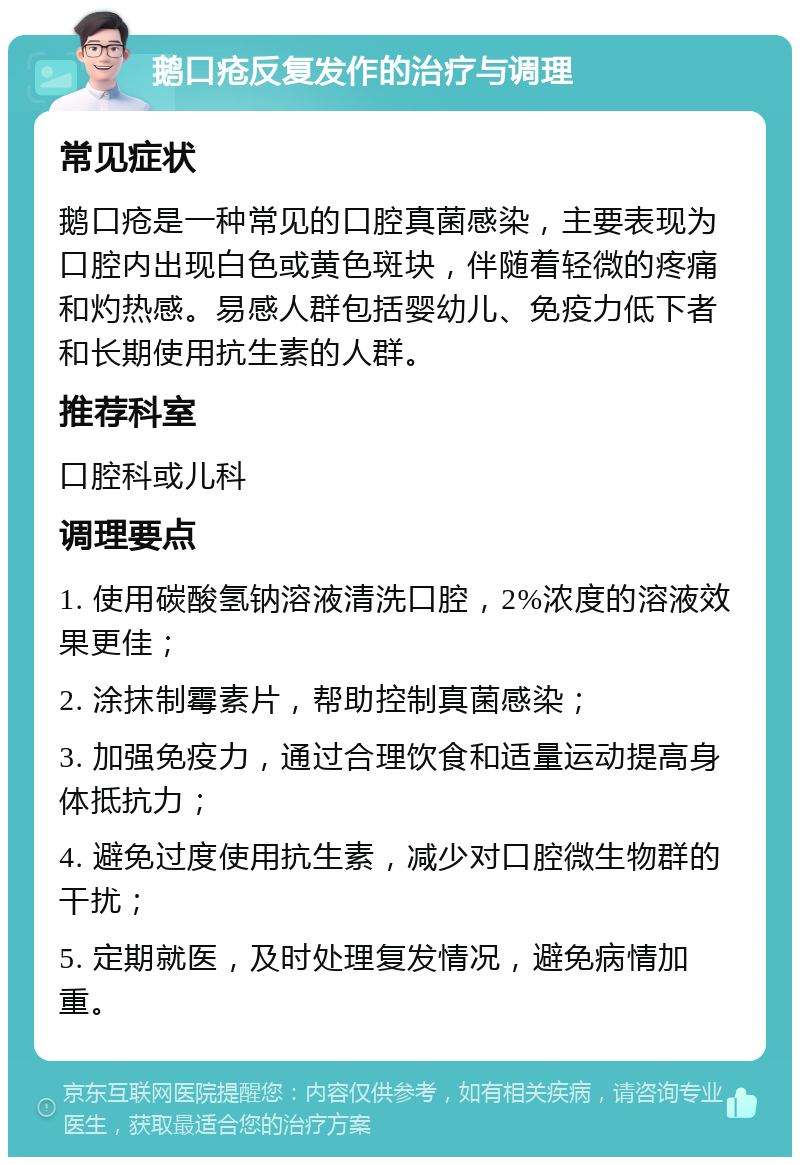 鹅口疮反复发作的治疗与调理 常见症状 鹅口疮是一种常见的口腔真菌感染，主要表现为口腔内出现白色或黄色斑块，伴随着轻微的疼痛和灼热感。易感人群包括婴幼儿、免疫力低下者和长期使用抗生素的人群。 推荐科室 口腔科或儿科 调理要点 1. 使用碳酸氢钠溶液清洗口腔，2%浓度的溶液效果更佳； 2. 涂抹制霉素片，帮助控制真菌感染； 3. 加强免疫力，通过合理饮食和适量运动提高身体抵抗力； 4. 避免过度使用抗生素，减少对口腔微生物群的干扰； 5. 定期就医，及时处理复发情况，避免病情加重。