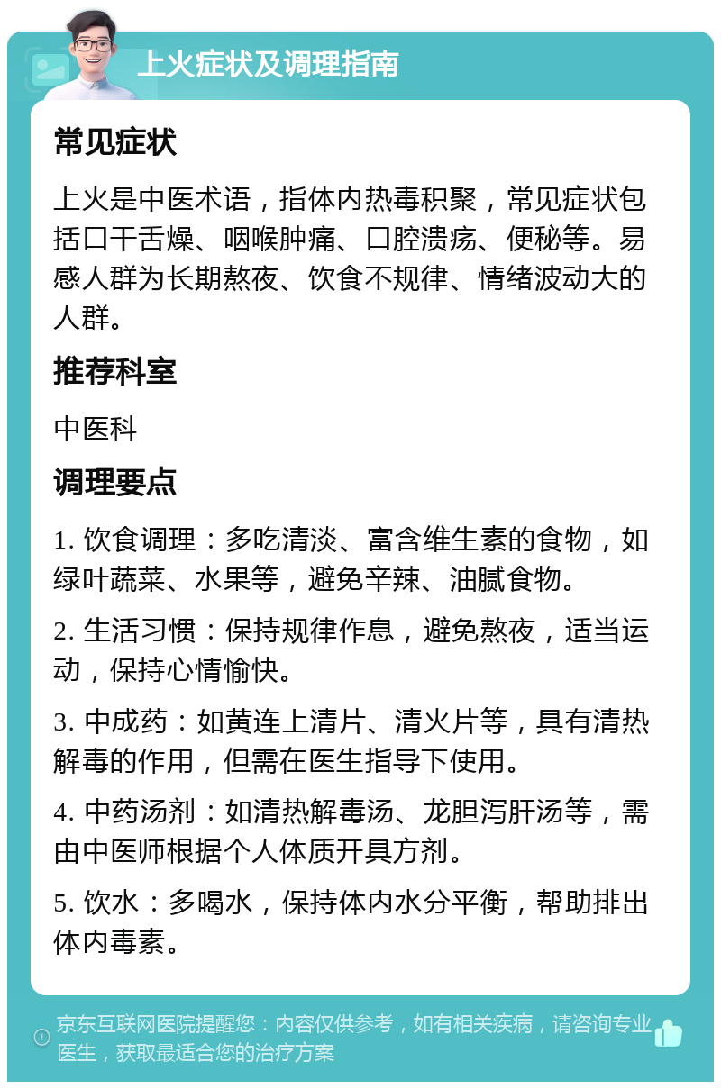 上火症状及调理指南 常见症状 上火是中医术语，指体内热毒积聚，常见症状包括口干舌燥、咽喉肿痛、口腔溃疡、便秘等。易感人群为长期熬夜、饮食不规律、情绪波动大的人群。 推荐科室 中医科 调理要点 1. 饮食调理：多吃清淡、富含维生素的食物，如绿叶蔬菜、水果等，避免辛辣、油腻食物。 2. 生活习惯：保持规律作息，避免熬夜，适当运动，保持心情愉快。 3. 中成药：如黄连上清片、清火片等，具有清热解毒的作用，但需在医生指导下使用。 4. 中药汤剂：如清热解毒汤、龙胆泻肝汤等，需由中医师根据个人体质开具方剂。 5. 饮水：多喝水，保持体内水分平衡，帮助排出体内毒素。