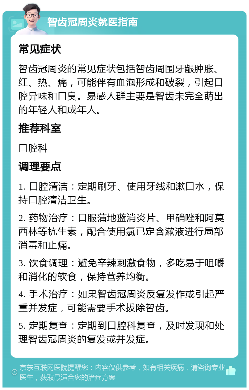 智齿冠周炎就医指南 常见症状 智齿冠周炎的常见症状包括智齿周围牙龈肿胀、红、热、痛，可能伴有血泡形成和破裂，引起口腔异味和口臭。易感人群主要是智齿未完全萌出的年轻人和成年人。 推荐科室 口腔科 调理要点 1. 口腔清洁：定期刷牙、使用牙线和漱口水，保持口腔清洁卫生。 2. 药物治疗：口服蒲地蓝消炎片、甲硝唑和阿莫西林等抗生素，配合使用氯已定含漱液进行局部消毒和止痛。 3. 饮食调理：避免辛辣刺激食物，多吃易于咀嚼和消化的软食，保持营养均衡。 4. 手术治疗：如果智齿冠周炎反复发作或引起严重并发症，可能需要手术拔除智齿。 5. 定期复查：定期到口腔科复查，及时发现和处理智齿冠周炎的复发或并发症。