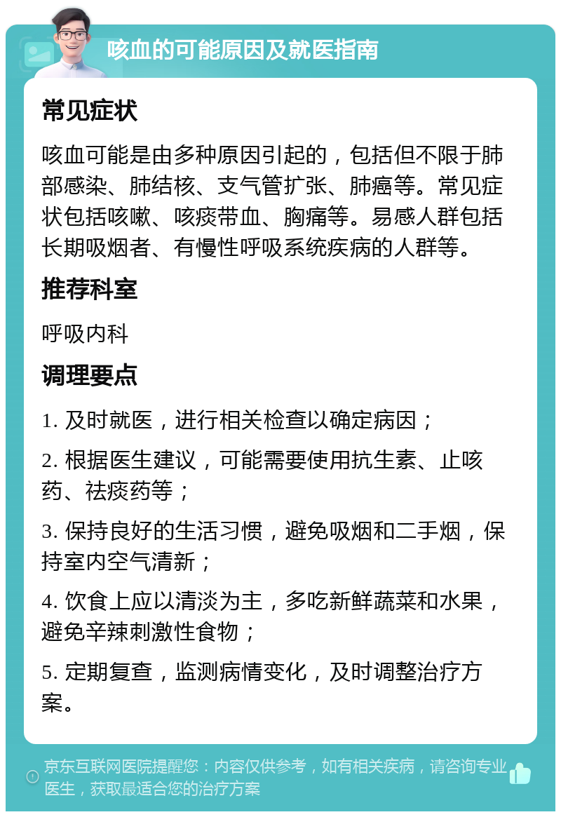 咳血的可能原因及就医指南 常见症状 咳血可能是由多种原因引起的，包括但不限于肺部感染、肺结核、支气管扩张、肺癌等。常见症状包括咳嗽、咳痰带血、胸痛等。易感人群包括长期吸烟者、有慢性呼吸系统疾病的人群等。 推荐科室 呼吸内科 调理要点 1. 及时就医，进行相关检查以确定病因； 2. 根据医生建议，可能需要使用抗生素、止咳药、祛痰药等； 3. 保持良好的生活习惯，避免吸烟和二手烟，保持室内空气清新； 4. 饮食上应以清淡为主，多吃新鲜蔬菜和水果，避免辛辣刺激性食物； 5. 定期复查，监测病情变化，及时调整治疗方案。