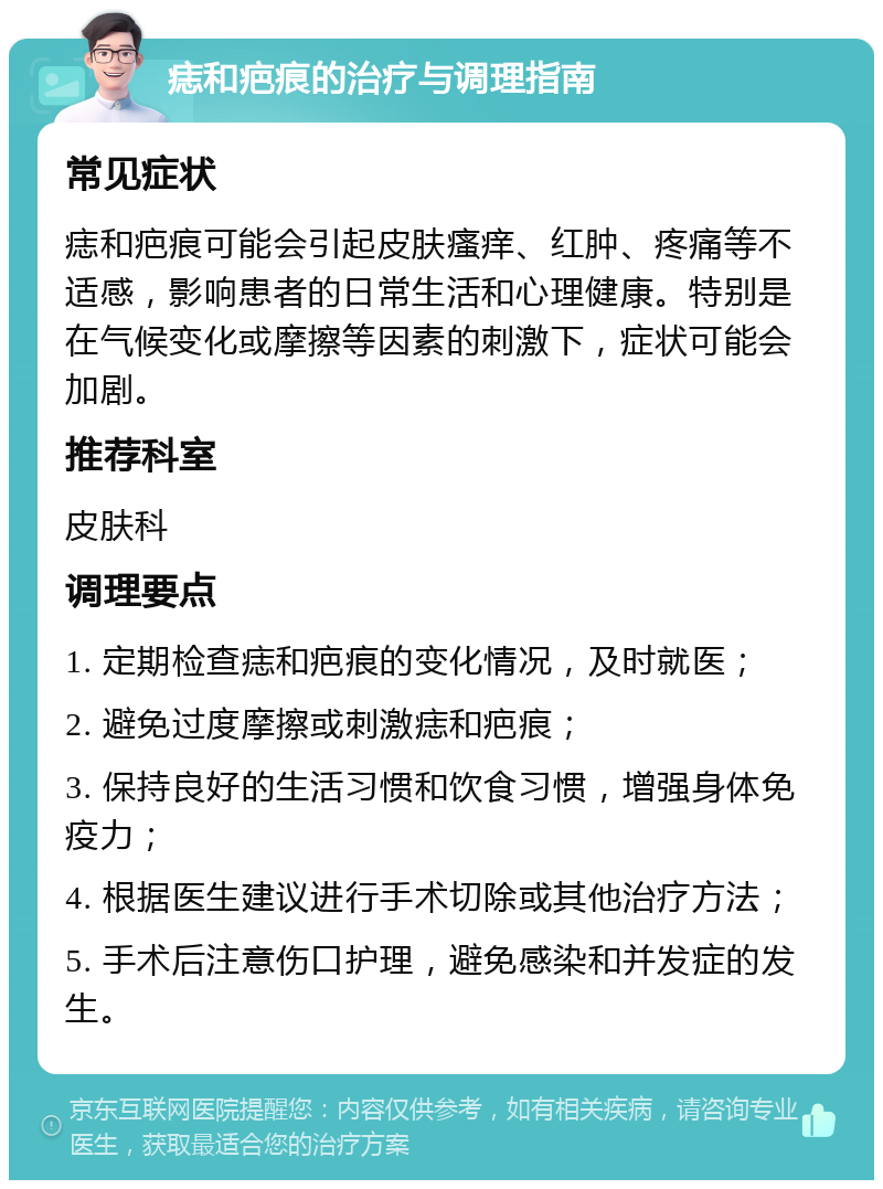 痣和疤痕的治疗与调理指南 常见症状 痣和疤痕可能会引起皮肤瘙痒、红肿、疼痛等不适感，影响患者的日常生活和心理健康。特别是在气候变化或摩擦等因素的刺激下，症状可能会加剧。 推荐科室 皮肤科 调理要点 1. 定期检查痣和疤痕的变化情况，及时就医； 2. 避免过度摩擦或刺激痣和疤痕； 3. 保持良好的生活习惯和饮食习惯，增强身体免疫力； 4. 根据医生建议进行手术切除或其他治疗方法； 5. 手术后注意伤口护理，避免感染和并发症的发生。