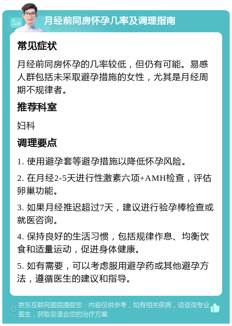 月经前同房怀孕几率及调理指南 常见症状 月经前同房怀孕的几率较低，但仍有可能。易感人群包括未采取避孕措施的女性，尤其是月经周期不规律者。 推荐科室 妇科 调理要点 1. 使用避孕套等避孕措施以降低怀孕风险。 2. 在月经2-5天进行性激素六项+AMH检查，评估卵巢功能。 3. 如果月经推迟超过7天，建议进行验孕棒检查或就医咨询。 4. 保持良好的生活习惯，包括规律作息、均衡饮食和适量运动，促进身体健康。 5. 如有需要，可以考虑服用避孕药或其他避孕方法，遵循医生的建议和指导。