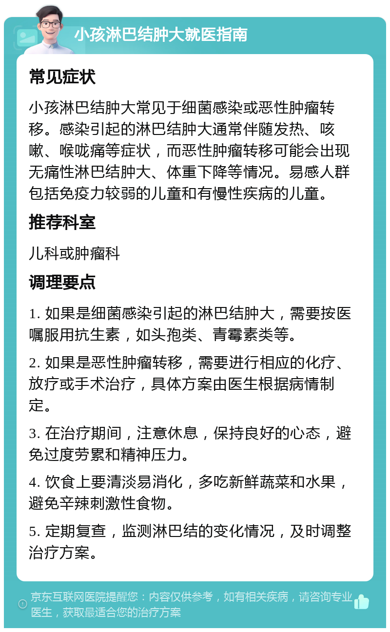 小孩淋巴结肿大就医指南 常见症状 小孩淋巴结肿大常见于细菌感染或恶性肿瘤转移。感染引起的淋巴结肿大通常伴随发热、咳嗽、喉咙痛等症状，而恶性肿瘤转移可能会出现无痛性淋巴结肿大、体重下降等情况。易感人群包括免疫力较弱的儿童和有慢性疾病的儿童。 推荐科室 儿科或肿瘤科 调理要点 1. 如果是细菌感染引起的淋巴结肿大，需要按医嘱服用抗生素，如头孢类、青霉素类等。 2. 如果是恶性肿瘤转移，需要进行相应的化疗、放疗或手术治疗，具体方案由医生根据病情制定。 3. 在治疗期间，注意休息，保持良好的心态，避免过度劳累和精神压力。 4. 饮食上要清淡易消化，多吃新鲜蔬菜和水果，避免辛辣刺激性食物。 5. 定期复查，监测淋巴结的变化情况，及时调整治疗方案。