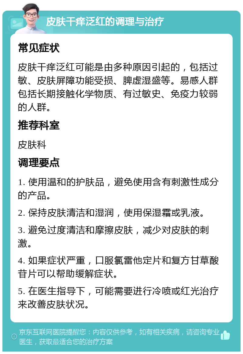 皮肤干痒泛红的调理与治疗 常见症状 皮肤干痒泛红可能是由多种原因引起的，包括过敏、皮肤屏障功能受损、脾虚湿盛等。易感人群包括长期接触化学物质、有过敏史、免疫力较弱的人群。 推荐科室 皮肤科 调理要点 1. 使用温和的护肤品，避免使用含有刺激性成分的产品。 2. 保持皮肤清洁和湿润，使用保湿霜或乳液。 3. 避免过度清洁和摩擦皮肤，减少对皮肤的刺激。 4. 如果症状严重，口服氯雷他定片和复方甘草酸苷片可以帮助缓解症状。 5. 在医生指导下，可能需要进行冷喷或红光治疗来改善皮肤状况。