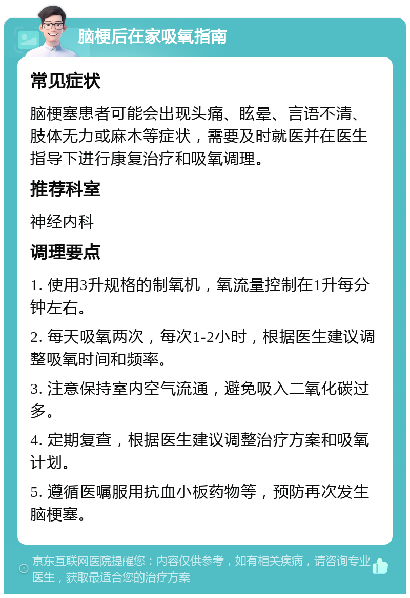 脑梗后在家吸氧指南 常见症状 脑梗塞患者可能会出现头痛、眩晕、言语不清、肢体无力或麻木等症状，需要及时就医并在医生指导下进行康复治疗和吸氧调理。 推荐科室 神经内科 调理要点 1. 使用3升规格的制氧机，氧流量控制在1升每分钟左右。 2. 每天吸氧两次，每次1-2小时，根据医生建议调整吸氧时间和频率。 3. 注意保持室内空气流通，避免吸入二氧化碳过多。 4. 定期复查，根据医生建议调整治疗方案和吸氧计划。 5. 遵循医嘱服用抗血小板药物等，预防再次发生脑梗塞。