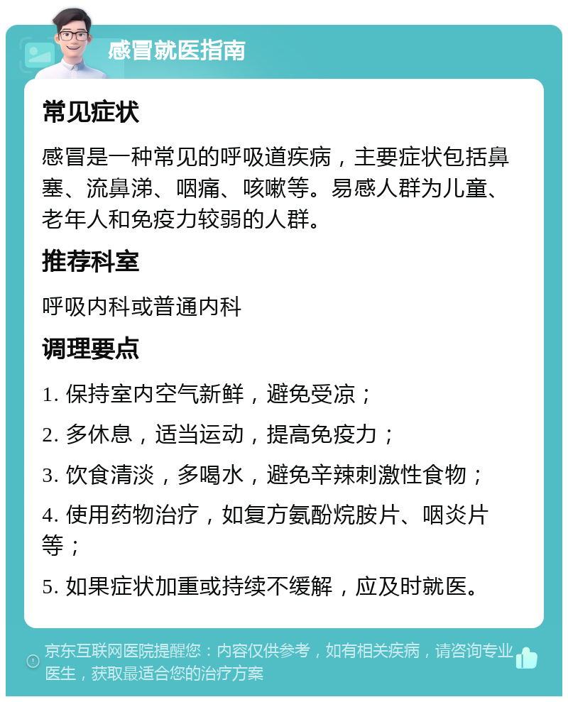 感冒就医指南 常见症状 感冒是一种常见的呼吸道疾病，主要症状包括鼻塞、流鼻涕、咽痛、咳嗽等。易感人群为儿童、老年人和免疫力较弱的人群。 推荐科室 呼吸内科或普通内科 调理要点 1. 保持室内空气新鲜，避免受凉； 2. 多休息，适当运动，提高免疫力； 3. 饮食清淡，多喝水，避免辛辣刺激性食物； 4. 使用药物治疗，如复方氨酚烷胺片、咽炎片等； 5. 如果症状加重或持续不缓解，应及时就医。