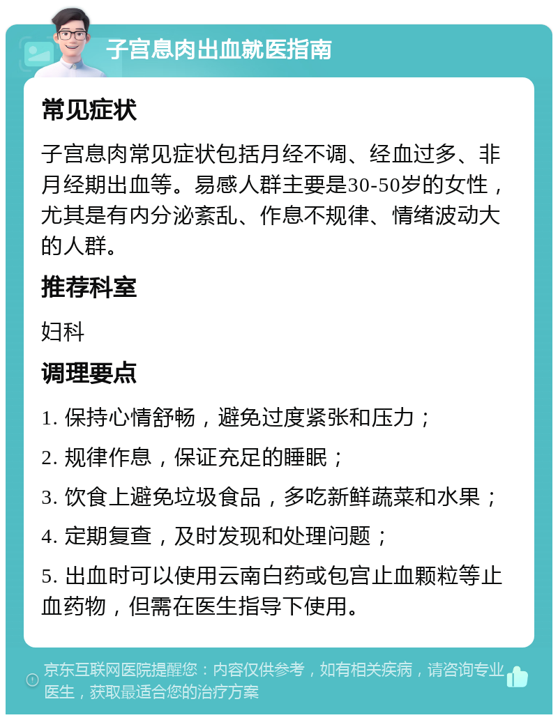 子宫息肉出血就医指南 常见症状 子宫息肉常见症状包括月经不调、经血过多、非月经期出血等。易感人群主要是30-50岁的女性，尤其是有内分泌紊乱、作息不规律、情绪波动大的人群。 推荐科室 妇科 调理要点 1. 保持心情舒畅，避免过度紧张和压力； 2. 规律作息，保证充足的睡眠； 3. 饮食上避免垃圾食品，多吃新鲜蔬菜和水果； 4. 定期复查，及时发现和处理问题； 5. 出血时可以使用云南白药或包宫止血颗粒等止血药物，但需在医生指导下使用。